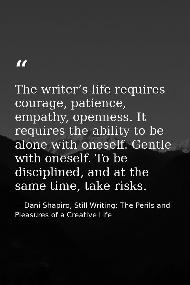 The writer’s life requires courage, patience, empathy, openness. It requires the ability to be alone with oneself. Gentl — Dani Shapiro, Still Writing: The Perils and Pleasures of a Creative Life