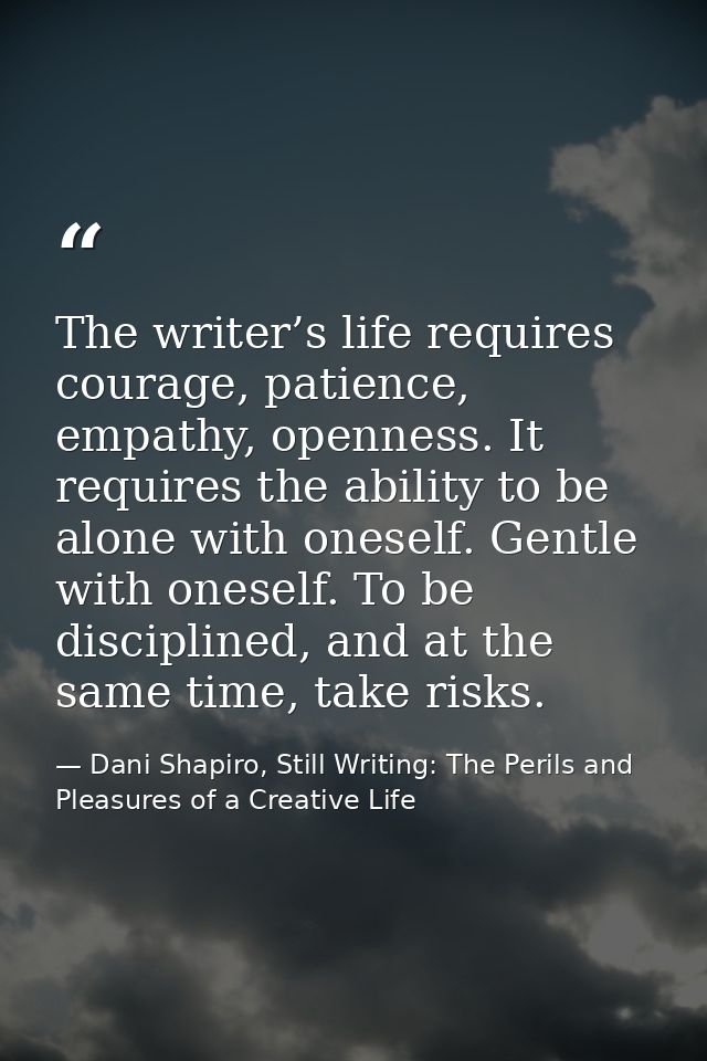 The writer’s life requires courage, patience, empathy, openness. It requires the ability to be alone with oneself. Gentl — Dani Shapiro, Still Writing: The Perils and Pleasures of a Creative Life