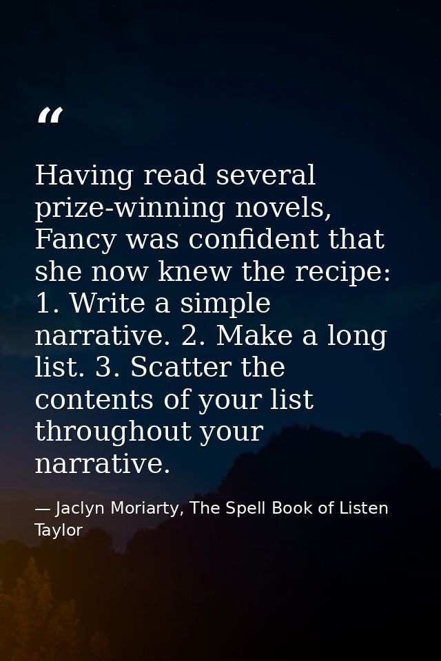 Having read several prize-winning novels, Fancy was confident that she now knew the recipe: 1. Write a simple narrative. — Jaclyn Moriarty, The Spell Book of Listen Taylor