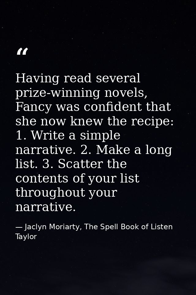 Having read several prize-winning novels, Fancy was confident that she now knew the recipe: 1. Write a simple narrative. — Jaclyn Moriarty, The Spell Book of Listen Taylor