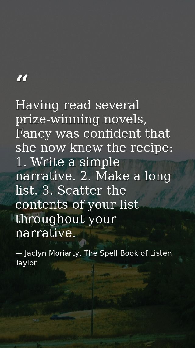 Having read several prize-winning novels, Fancy was confident that she now knew the recipe: 1. Write a simple narrative. — Jaclyn Moriarty, The Spell Book of Listen Taylor