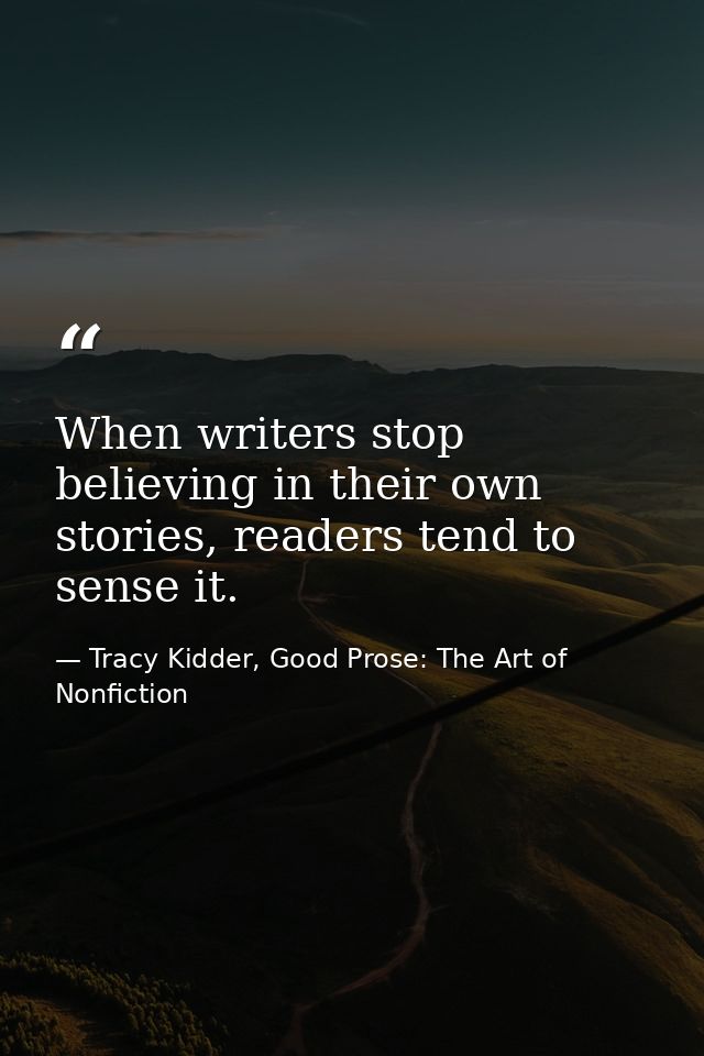 When writers stop believing in their own stories, readers tend to sense it. — Tracy Kidder, Good Prose: The Art of Nonfiction