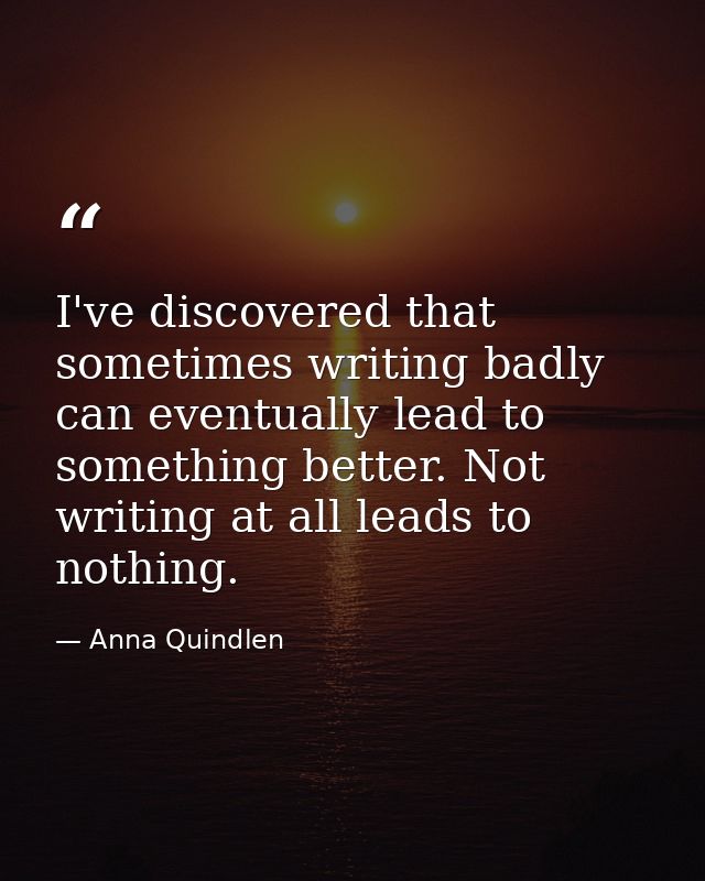I've discovered that sometimes writing badly can eventually lead to something better. Not writing at all leads to nothin — Anna Quindlen