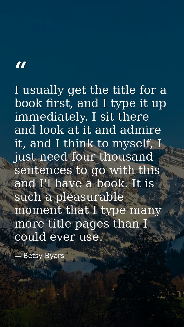 I usually get the title for a book first, and I type it up immediately. I sit there and look at it and admire it, and I  — Betsy Byars
