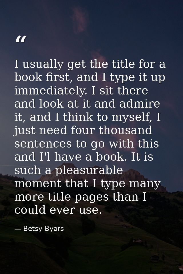 I usually get the title for a book first, and I type it up immediately. I sit there and look at it and admire it, and I  — Betsy Byars