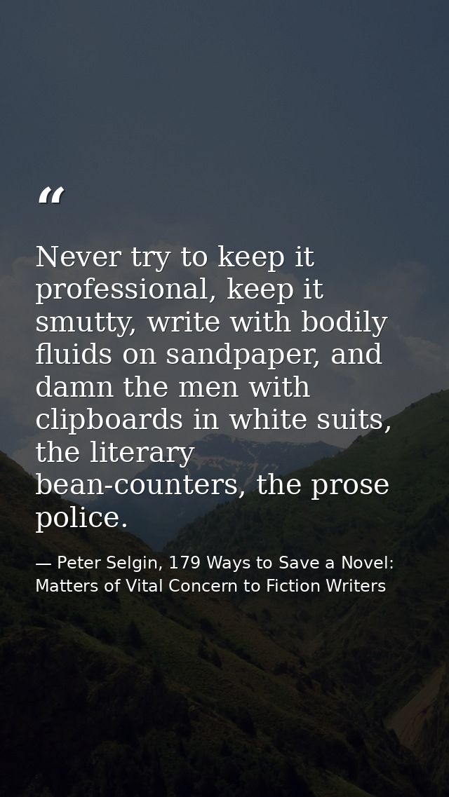 Never try to keep it professional, keep it smutty, write with bodily fluids on sandpaper, and damn the men with clipboar — Peter Selgin, 179 Ways to Save a Novel: Matters of Vital Concern to Fiction Writers