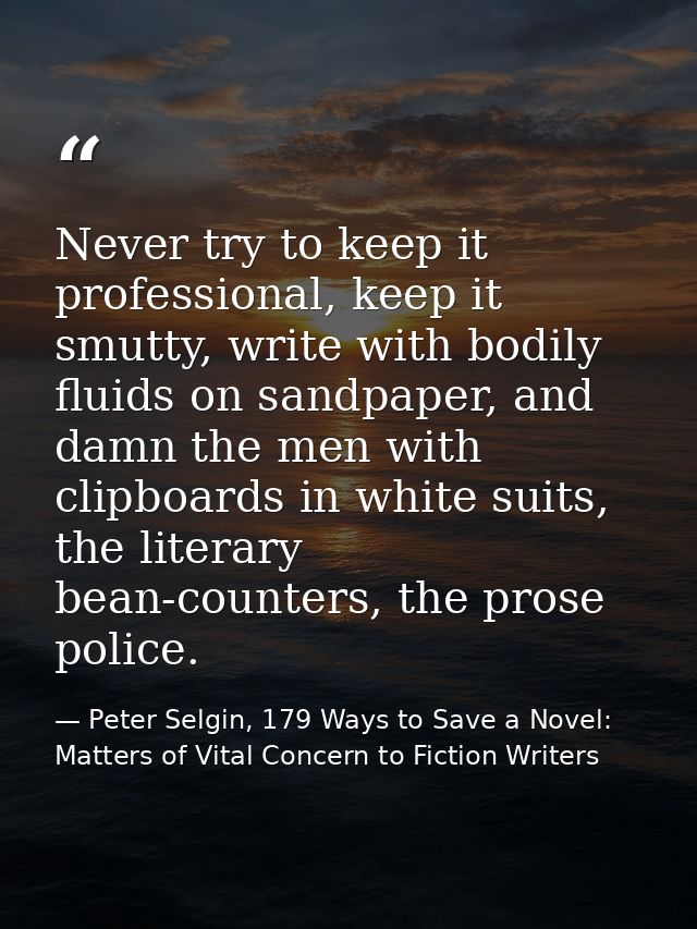 Never try to keep it professional, keep it smutty, write with bodily fluids on sandpaper, and damn the men with clipboar — Peter Selgin, 179 Ways to Save a Novel: Matters of Vital Concern to Fiction Writers