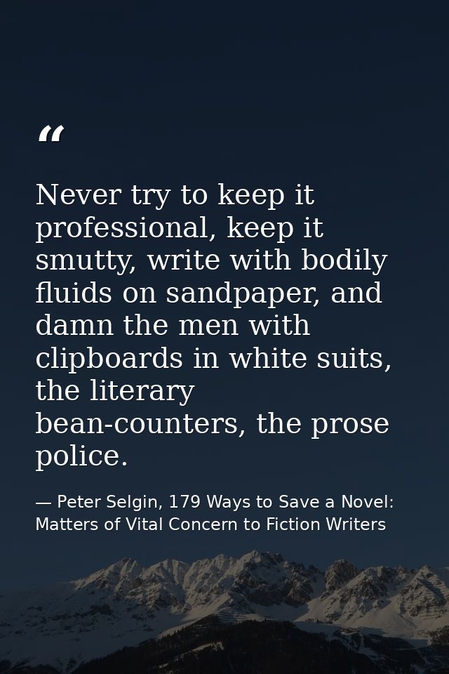 Never try to keep it professional, keep it smutty, write with bodily fluids on sandpaper, and damn the men with clipboar — Peter Selgin, 179 Ways to Save a Novel: Matters of Vital Concern to Fiction Writers