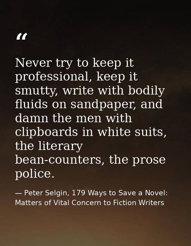 Never try to keep it professional, keep it smutty, write with bodily fluids on sandpaper, and damn the men with clipboar — Peter Selgin, 179 Ways to Save a Novel: Matters of Vital Concern to Fiction Writers
