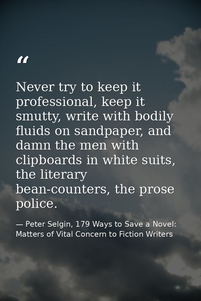 Never try to keep it professional, keep it smutty, write with bodily fluids on sandpaper, and damn the men with clipboar — Peter Selgin, 179 Ways to Save a Novel: Matters of Vital Concern to Fiction Writers
