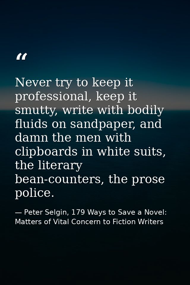 Never try to keep it professional, keep it smutty, write with bodily fluids on sandpaper, and damn the men with clipboar — Peter Selgin, 179 Ways to Save a Novel: Matters of Vital Concern to Fiction Writers