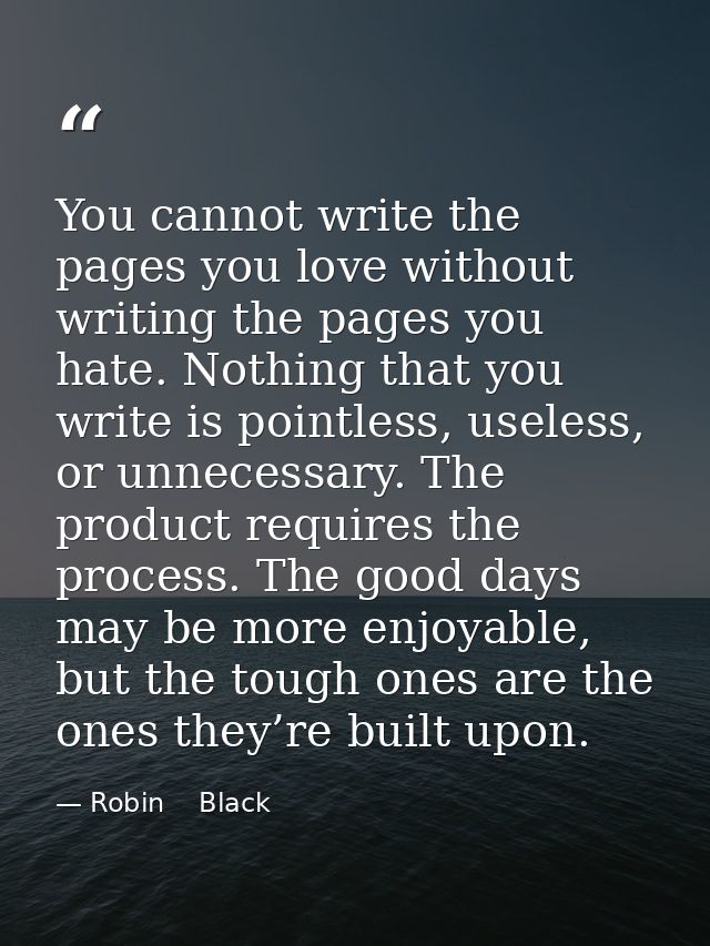 You cannot write the pages you love without writing the pages you hate. Nothing that you write is pointless, useless, or — Robin    Black