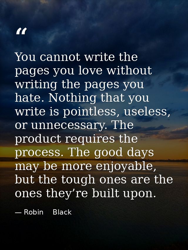 You cannot write the pages you love without writing the pages you hate. Nothing that you write is pointless, useless, or — Robin    Black