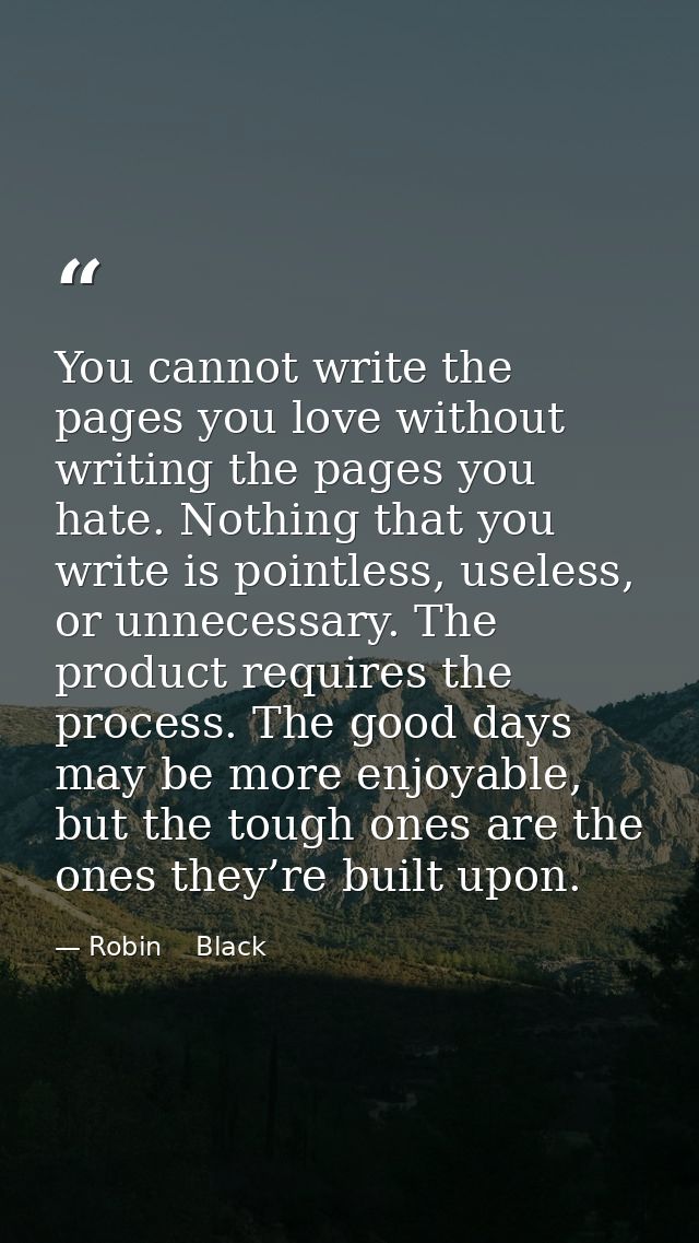 You cannot write the pages you love without writing the pages you hate. Nothing that you write is pointless, useless, or — Robin    Black
