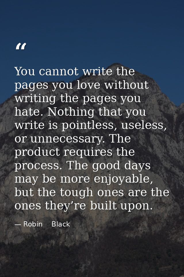 You cannot write the pages you love without writing the pages you hate. Nothing that you write is pointless, useless, or — Robin    Black