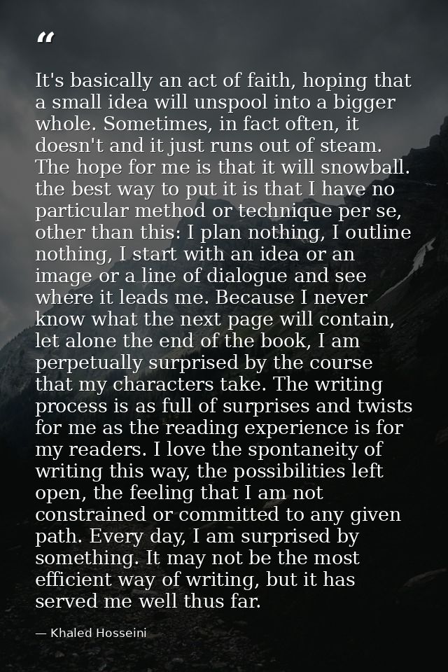 It's basically an act of faith, hoping that a small idea will unspool into a bigger whole. Sometimes, in fact often, it  — Khaled Hosseini