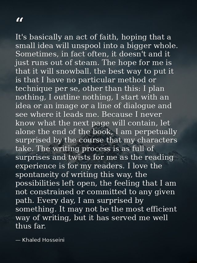 It's basically an act of faith, hoping that a small idea will unspool into a bigger whole. Sometimes, in fact often, it  — Khaled Hosseini