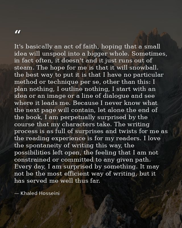 It's basically an act of faith, hoping that a small idea will unspool into a bigger whole. Sometimes, in fact often, it  — Khaled Hosseini