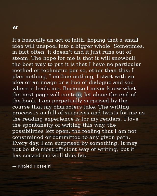 It's basically an act of faith, hoping that a small idea will unspool into a bigger whole. Sometimes, in fact often, it  — Khaled Hosseini