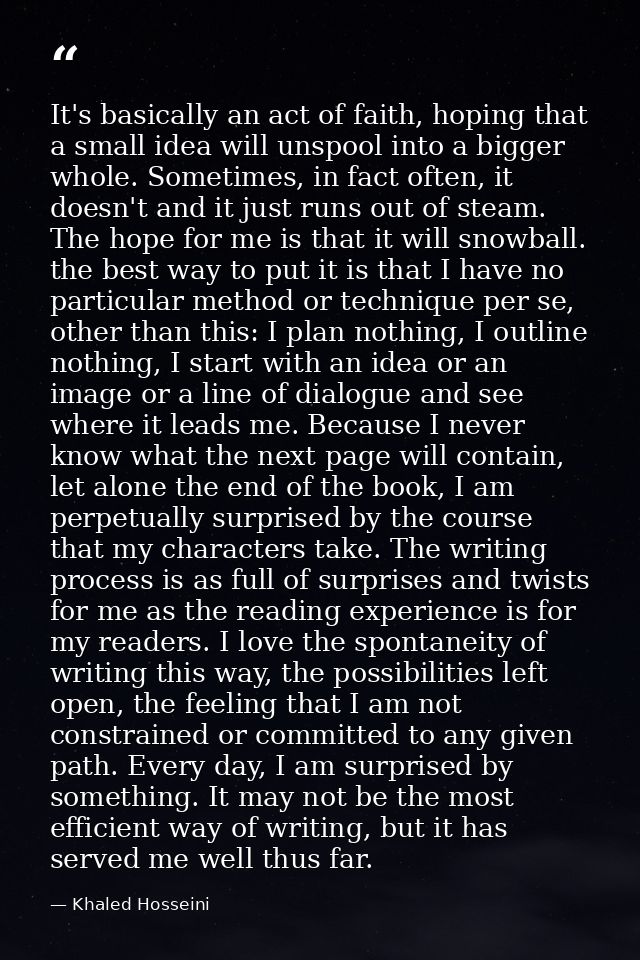 It's basically an act of faith, hoping that a small idea will unspool into a bigger whole. Sometimes, in fact often, it  — Khaled Hosseini