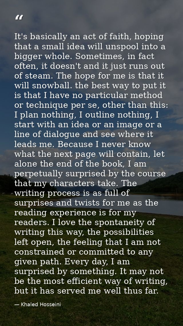 It's basically an act of faith, hoping that a small idea will unspool into a bigger whole. Sometimes, in fact often, it  — Khaled Hosseini