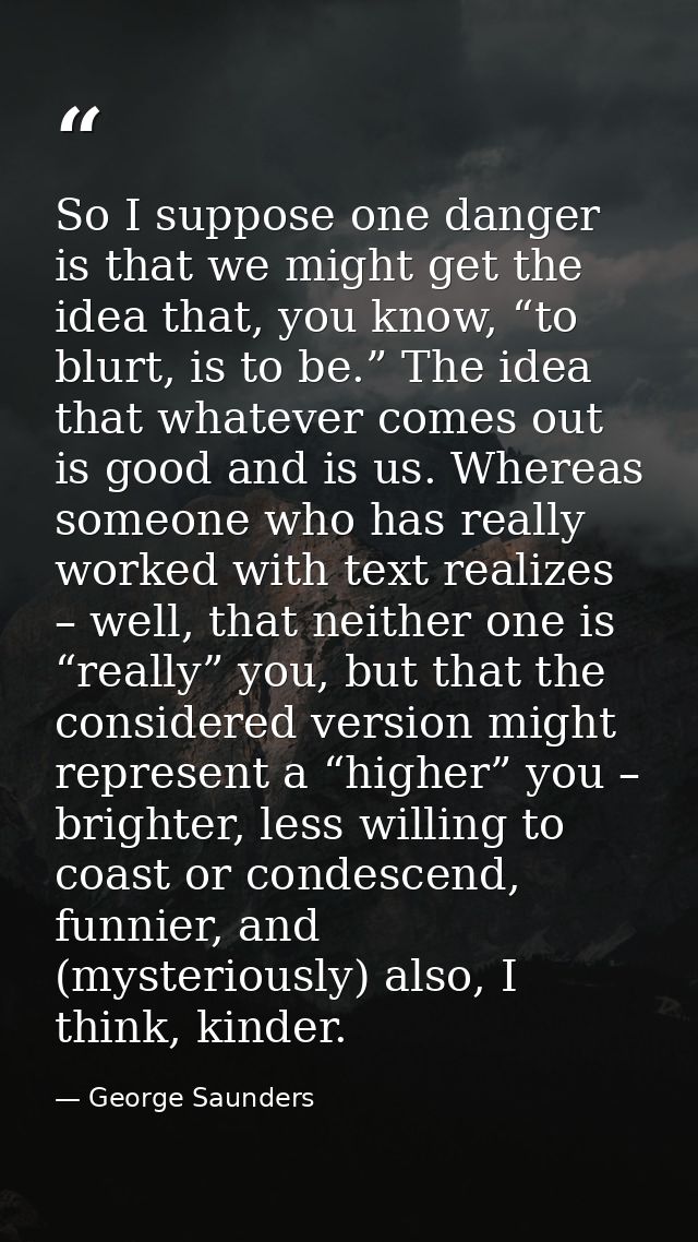 So I suppose one danger is that we might get the idea that, you know, “to blurt, is to be.” The idea that whatever comes — George Saunders