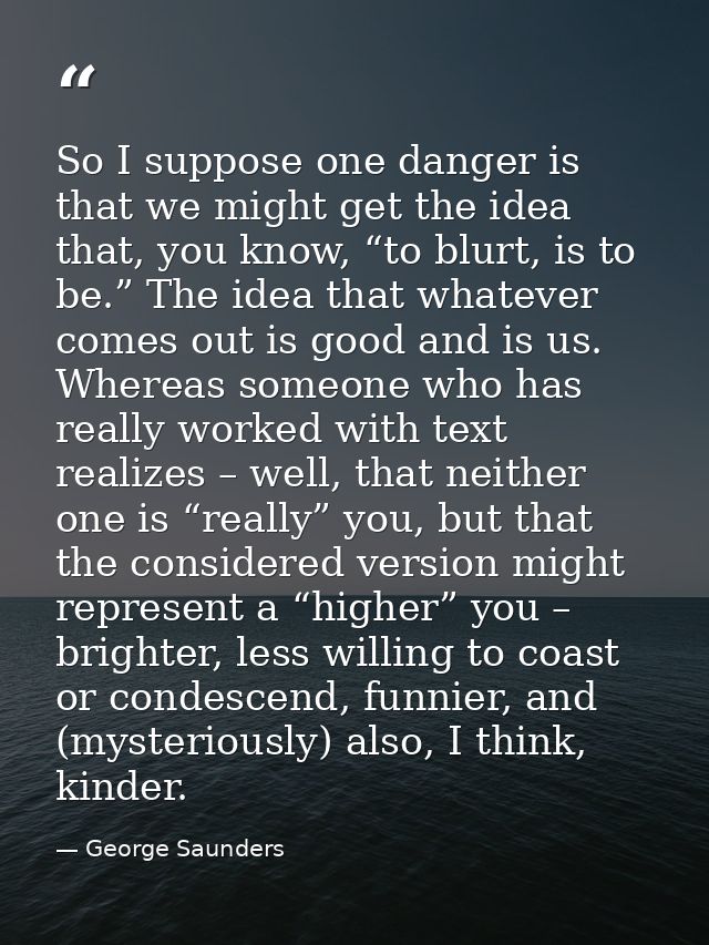 So I suppose one danger is that we might get the idea that, you know, “to blurt, is to be.” The idea that whatever comes — George Saunders