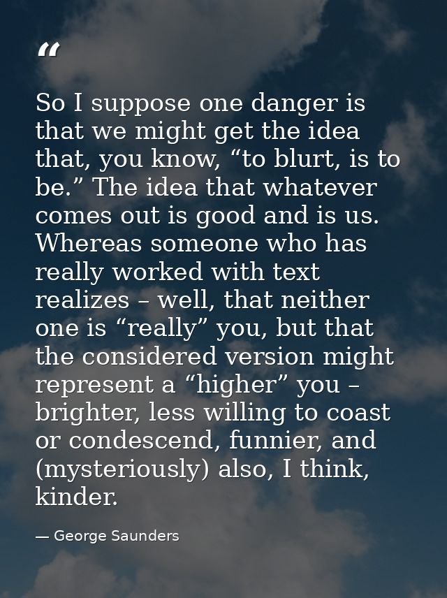 So I suppose one danger is that we might get the idea that, you know, “to blurt, is to be.” The idea that whatever comes — George Saunders