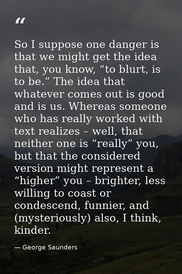 So I suppose one danger is that we might get the idea that, you know, “to blurt, is to be.” The idea that whatever comes — George Saunders