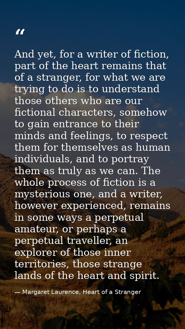And yet, for a writer of fiction, part of the heart remains that of a stranger, for what we are trying to do is to under — Margaret Laurence, Heart of a Stranger