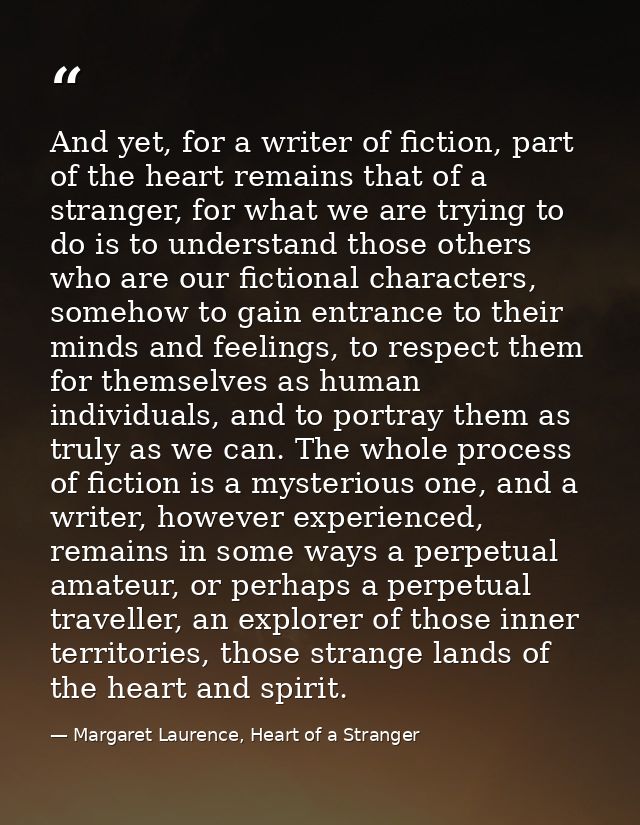 And yet, for a writer of fiction, part of the heart remains that of a stranger, for what we are trying to do is to under — Margaret Laurence, Heart of a Stranger