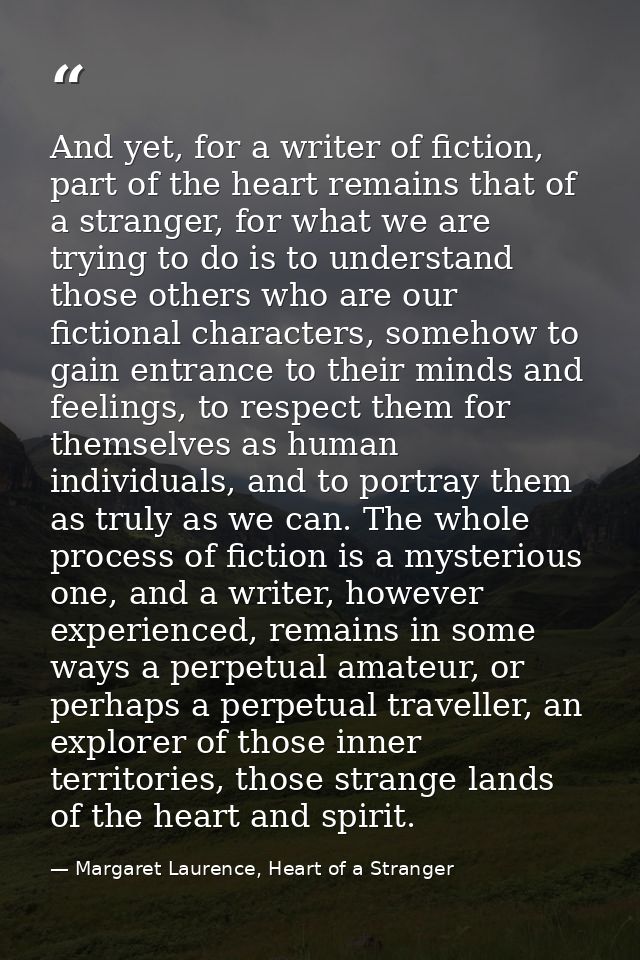 And yet, for a writer of fiction, part of the heart remains that of a stranger, for what we are trying to do is to under — Margaret Laurence, Heart of a Stranger