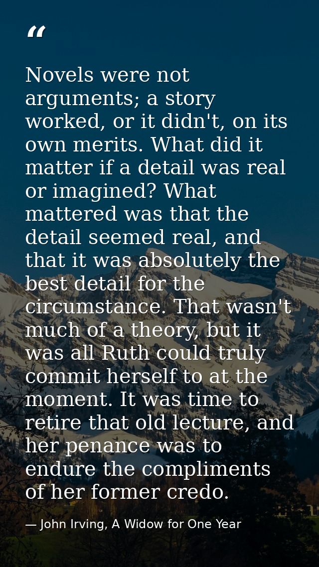Novels were not arguments; a story worked, or it didn't, on its own merits. What did it matter if a detail was real or i — John Irving, A Widow for One Year