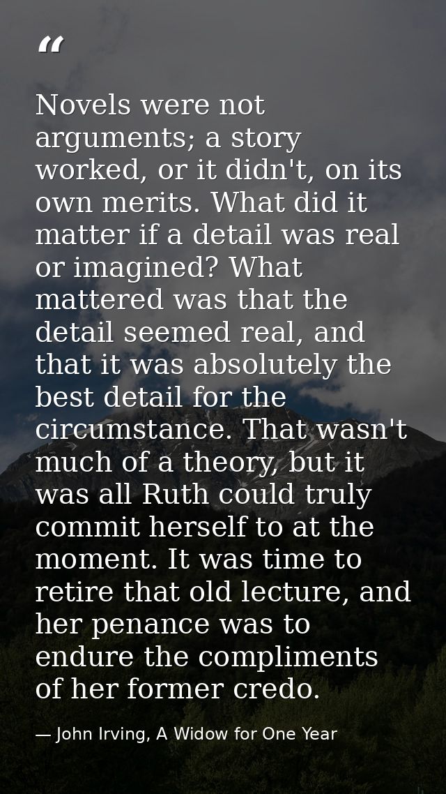 Novels were not arguments; a story worked, or it didn't, on its own merits. What did it matter if a detail was real or i — John Irving, A Widow for One Year