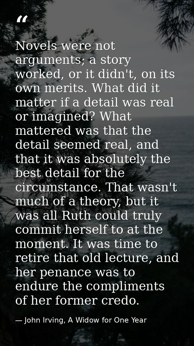 Novels were not arguments; a story worked, or it didn't, on its own merits. What did it matter if a detail was real or i — John Irving, A Widow for One Year