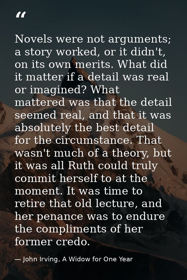 Novels were not arguments; a story worked, or it didn't, on its own merits. What did it matter if a detail was real or i — John Irving, A Widow for One Year