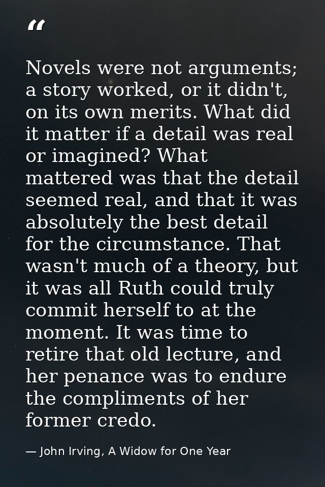 Novels were not arguments; a story worked, or it didn't, on its own merits. What did it matter if a detail was real or i — John Irving, A Widow for One Year