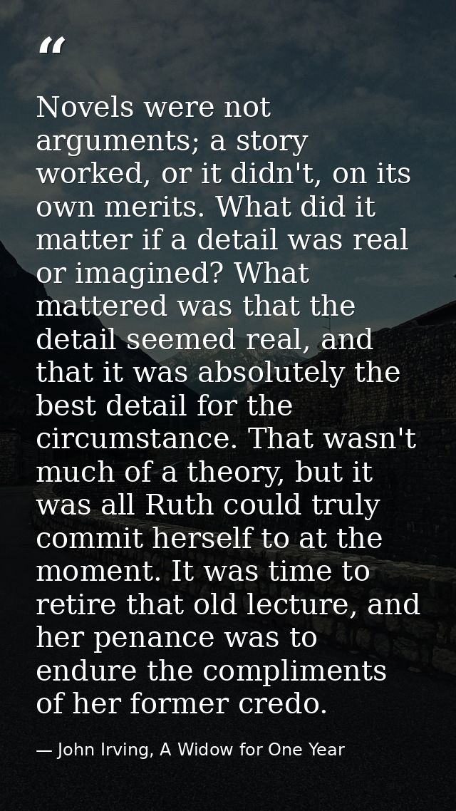 Novels were not arguments; a story worked, or it didn't, on its own merits. What did it matter if a detail was real or i — John Irving, A Widow for One Year