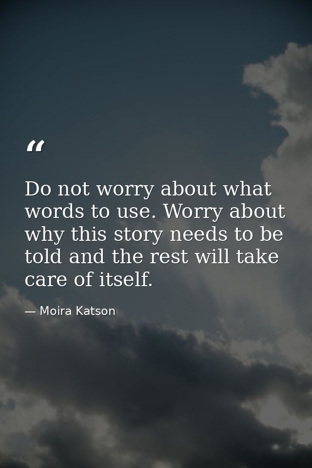 Do not worry about what words to use. Worry about why this story needs to be told and the rest will take care of itself. — Moira Katson