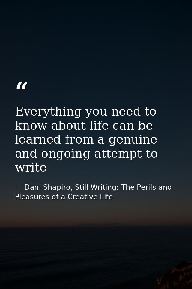 Everything you need to know about life can be learned from a genuine and ongoing attempt to write — Dani Shapiro, Still Writing: The Perils and Pleasures of a Creative Life