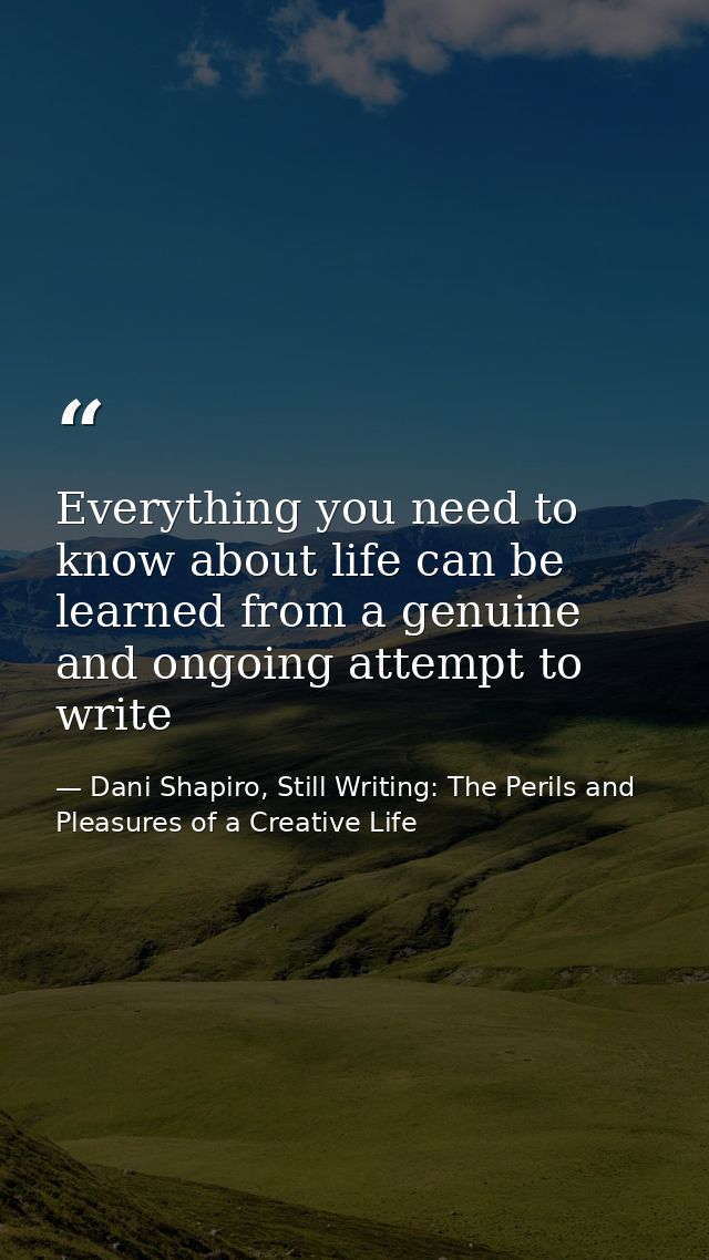 Everything you need to know about life can be learned from a genuine and ongoing attempt to write — Dani Shapiro, Still Writing: The Perils and Pleasures of a Creative Life