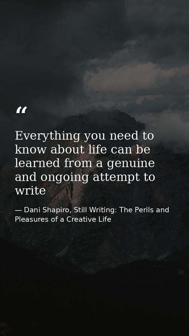 Everything you need to know about life can be learned from a genuine and ongoing attempt to write — Dani Shapiro, Still Writing: The Perils and Pleasures of a Creative Life