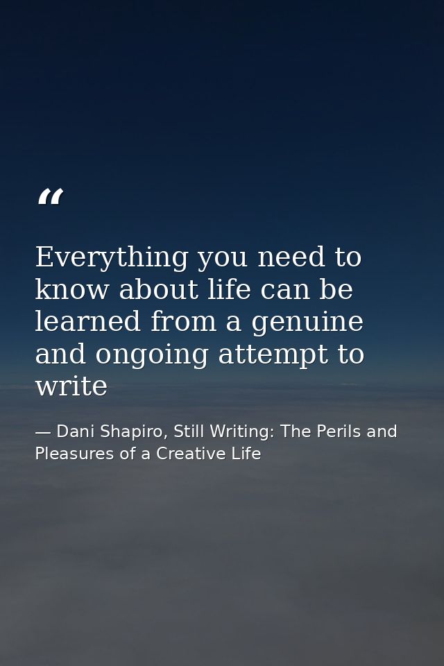 Everything you need to know about life can be learned from a genuine and ongoing attempt to write — Dani Shapiro, Still Writing: The Perils and Pleasures of a Creative Life