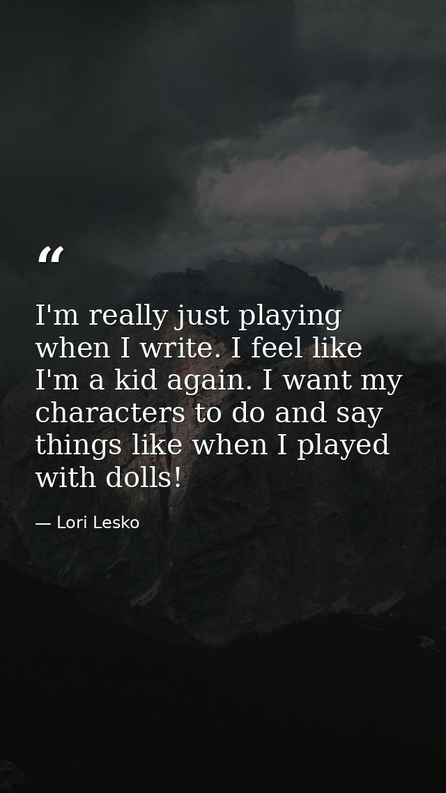 I'm really just playing when I write. I feel like I'm a kid again. I want my characters to do and say things like when I — Lori Lesko