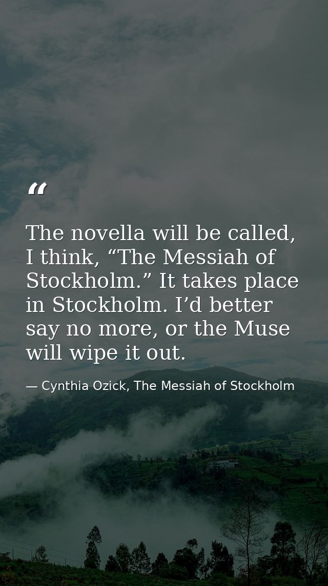 The novella will be called, I think, “The Messiah of Stockholm.” It takes place in Stockholm. I’d better say no more, or — Cynthia Ozick, The Messiah of Stockholm