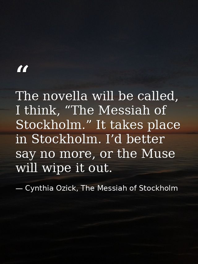 The novella will be called, I think, “The Messiah of Stockholm.” It takes place in Stockholm. I’d better say no more, or — Cynthia Ozick, The Messiah of Stockholm