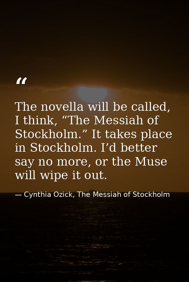 The novella will be called, I think, “The Messiah of Stockholm.” It takes place in Stockholm. I’d better say no more, or — Cynthia Ozick, The Messiah of Stockholm