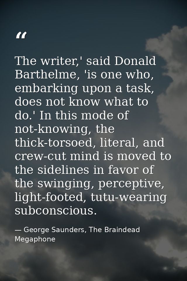 The writer,' said Donald Barthelme, 'is one who, embarking upon a task, does not know what to do.' In this mode of not-k — George Saunders, The Braindead Megaphone