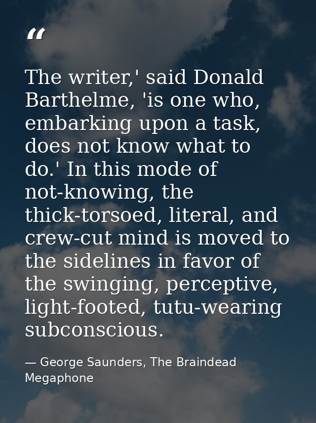 The writer,' said Donald Barthelme, 'is one who, embarking upon a task, does not know what to do.' In this mode of not-k — George Saunders, The Braindead Megaphone