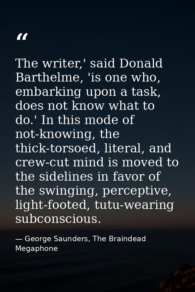 The writer,' said Donald Barthelme, 'is one who, embarking upon a task, does not know what to do.' In this mode of not-k — George Saunders, The Braindead Megaphone